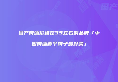 国产啤酒价格在35左右的品牌「中国啤酒哪个牌子最好喝」