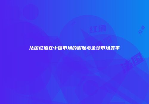 法国红酒在中国市场的崛起与全球市场变革