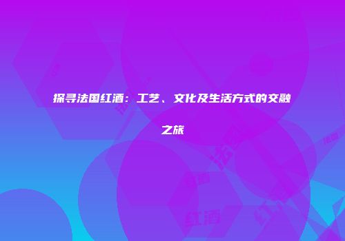 探寻法国红酒：工艺、文化及生活方式的交融之旅