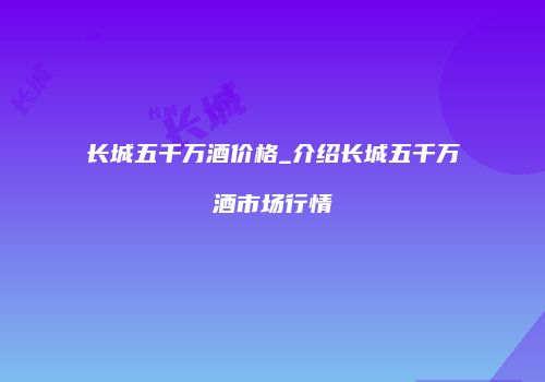 长城五千万酒价格_介绍长城五千万酒市场行情