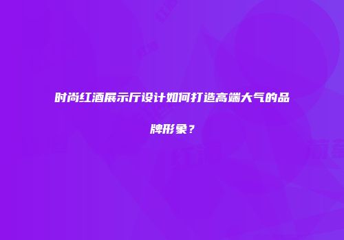 时尚红酒展示厅设计如何打造高端大气的品牌形象？
