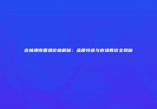 吉林洮南香酒价格解析：品质特色与市场售价全揭秘