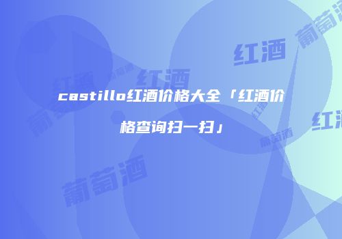 castillo红酒价格大全「红酒价格查询扫一扫」