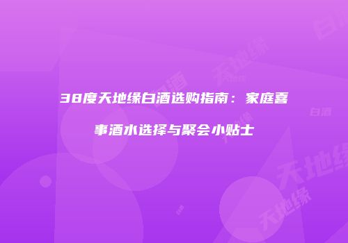 38度天地缘白酒选购指南：家庭喜事酒水选择与聚会小贴士