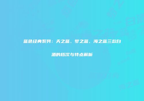 蓝色经典系列：天之蓝、梦之蓝、海之蓝三款白酒的档次与特点解析