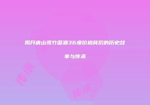 揭开唐山孤竹国酒36度价格背后的历史故事与传承