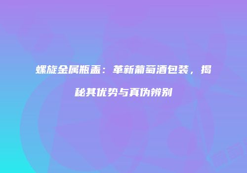 螺旋金属瓶盖：革新葡萄酒包装，揭秘其优势与真伪辨别