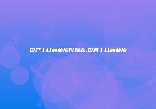 国产干红葡萄酒价格表,国内干红葡萄酒