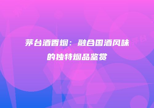 茅台酒香烟：融合国酒风味的独特烟品鉴赏