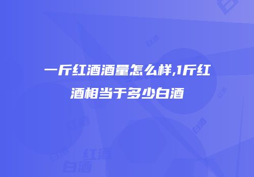 一斤红酒酒量怎么样,1斤红酒相当于多少白酒
