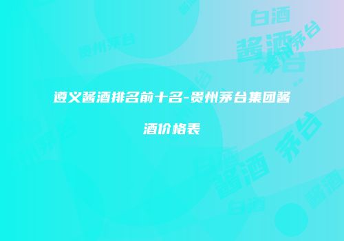 遵义酱酒排名前十名-贵州茅台集团酱酒价格表