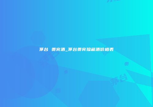 茅台 贵宾酒_茅台贵宾珍藏酒价格表