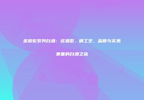 金骆驼系列白酒：多酒型、精工艺，品质与实惠兼备的白酒之选