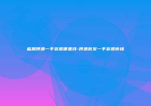 临期啤酒一手货源哪里找-啤酒批发一手货源市场