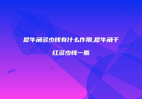 犀牛角多少钱有什么作用,犀牛角干红多少钱一瓶