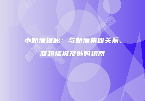 小郎酒揭秘：与郎酒集团关系、商超情况及选购指南