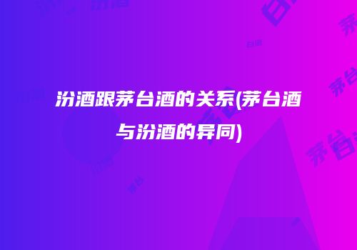 汾酒跟茅台酒的关系(茅台酒与汾酒的异同)