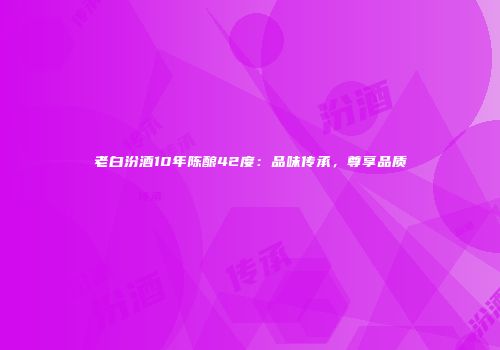 老白汾酒10年陈酿42度：品味传承，尊享品质