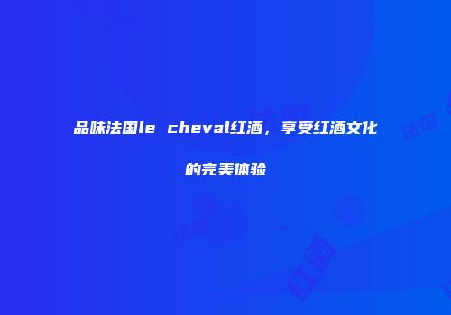 品味法国le cheval红酒，享受红酒文化的完美体验