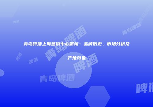 青岛啤酒上海营销中心解析：品牌历史、市场分析及产地特色