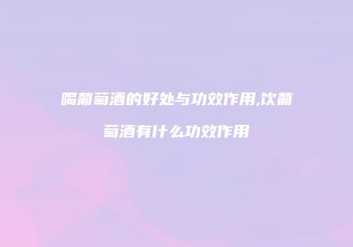 喝葡萄酒的好处与功效作用,饮葡萄酒有什么功效作用