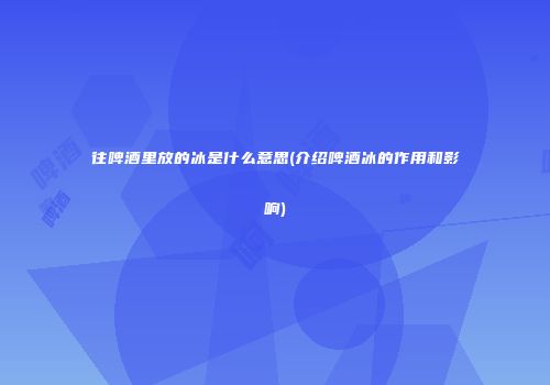 往啤酒里放的冰是什么意思(介绍啤酒冰的作用和影响)