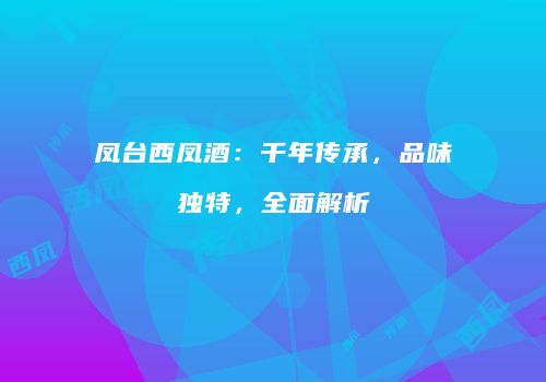 凤台西凤酒：千年传承，品味独特，全面解析