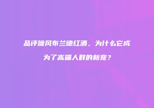 品评啼风布兰德红酒，为什么它成为了高端人群的新宠？