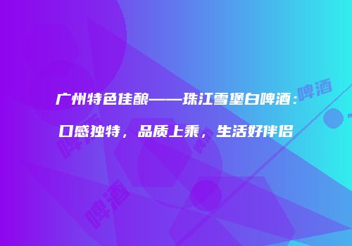 广州特色佳酿——珠江雪堡白啤酒：口感独特，品质上乘，生活好伴侣