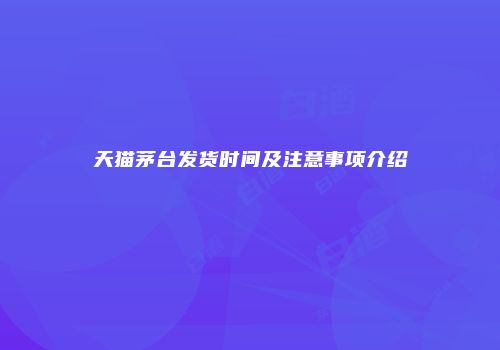 天猫茅台发货时间及注意事项介绍