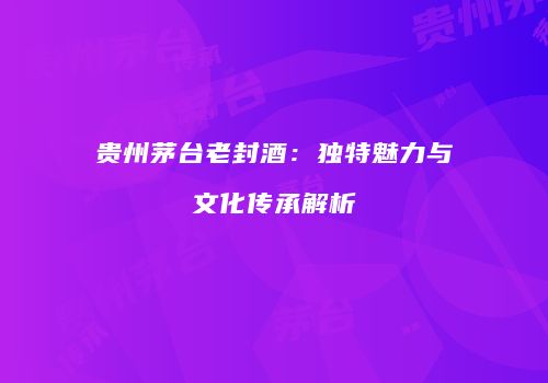 贵州茅台老封酒：独特魅力与文化传承解析