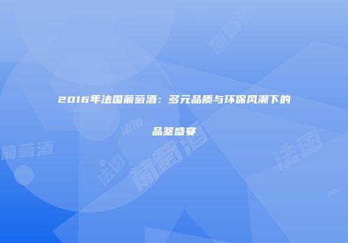 2016年法国葡萄酒：多元品质与环保风潮下的品鉴盛宴
