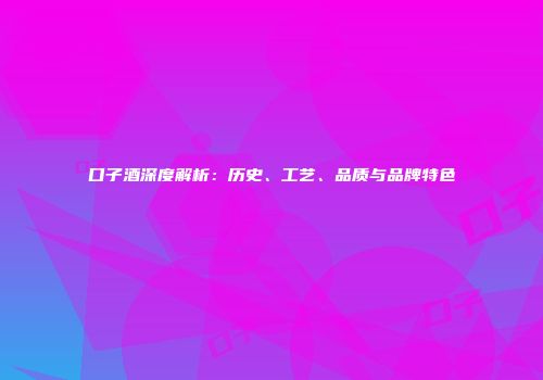 口子酒深度解析：历史、工艺、品质与品牌特色