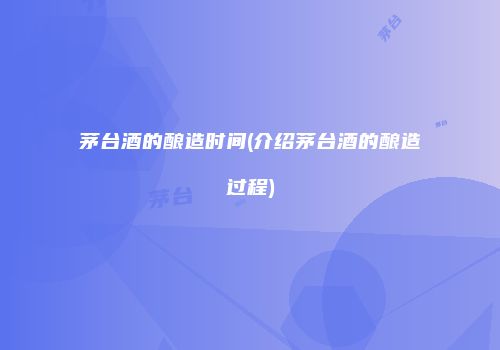 茅台酒的酿造时间(介绍茅台酒的酿造过程)