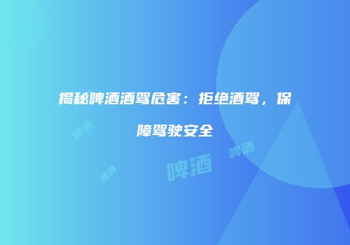 揭秘啤酒酒驾危害：拒绝酒驾，保障驾驶安全