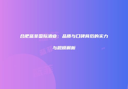 合肥蓝菲国际酒业：品质与口碑背后的实力与规模解析