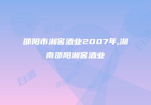 邵阳市湘窖酒业2007年,湖南邵阳湘窖酒业