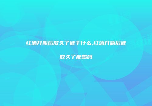 红酒开瓶后放久了能干什么,红酒开瓶后能放久了能喝吗