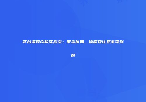茅台酒预约购买指南：取货时间、流程及注意事项详解
