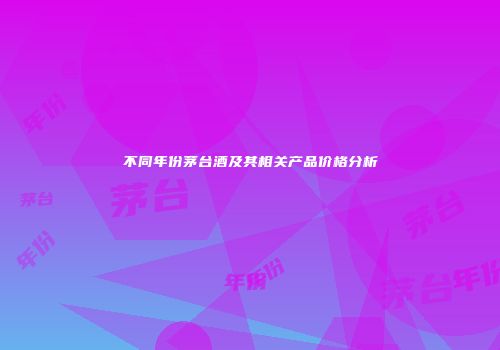 不同年份茅台酒及其相关产品价格分析