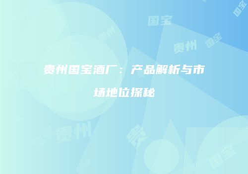 贵州国宝酒厂：产品解析与市场地位探秘