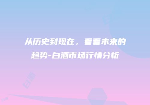 从历史到现在，看看未来的趋势-白酒市场行情分析