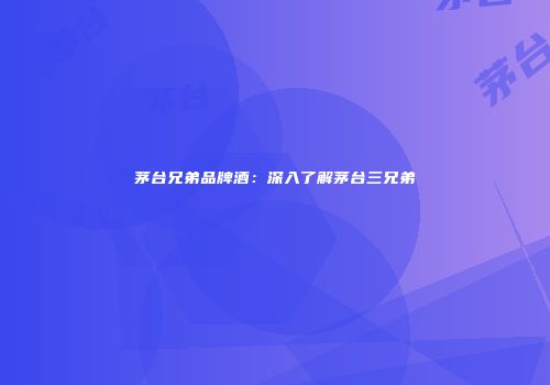 茅台兄弟品牌酒：深入了解茅台三兄弟
