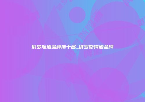 俄罗斯酒品牌前十名_俄罗斯啤酒品牌