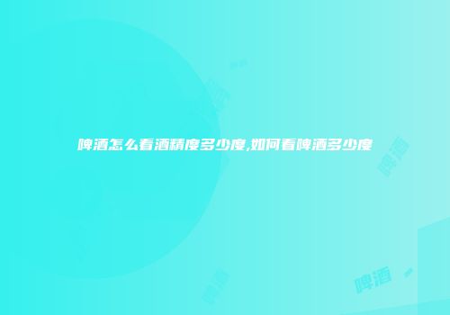 啤酒怎么看酒精度多少度,如何看啤酒多少度