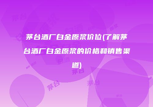 茅台酒厂白金原浆价位(了解茅台酒厂白金原浆的价格和销售渠道)