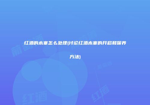 红酒的木塞怎么处理(讨论红酒木塞的开启和保养方法)