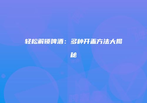 轻松解锁啤酒：多种开盖方法大揭秘