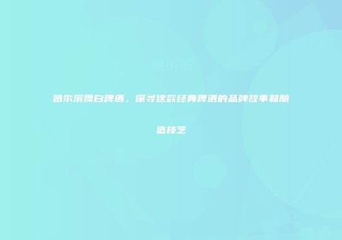哈尔滨雪白啤酒，探寻这款经典啤酒的品牌故事和酿造技艺