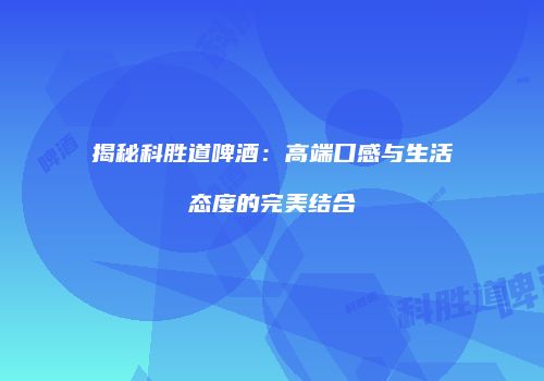 揭秘科胜道啤酒：高端口感与生活态度的完美结合